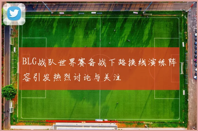 BLG战队世界赛备战下路换线演练阵容引发热烈讨论与关注