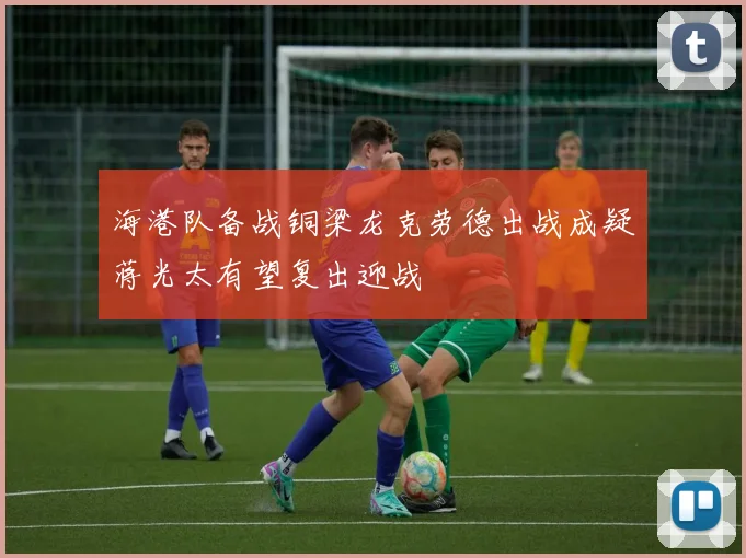 海港队备战铜梁龙克劳德出战成疑蒋光太有望复出迎战