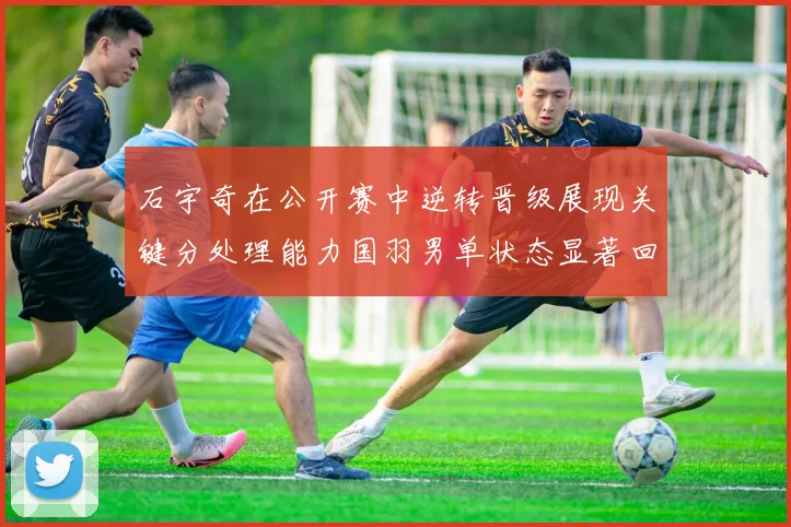 石宇奇在公开赛中逆转晋级展现关键分处理能力国羽男单状态显著回升