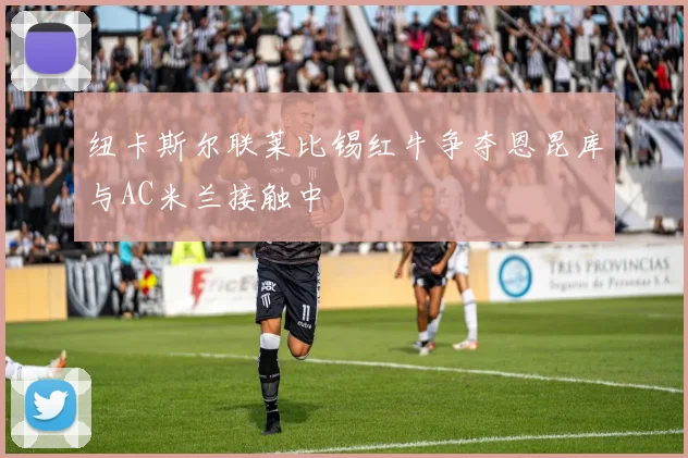 纽卡斯尔联莱比锡红牛争夺恩昆库与AC米兰接触中