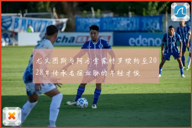 尤文图斯与阿方索蒙特罗续约至2028年传承名宿血脉的年轻才俊
