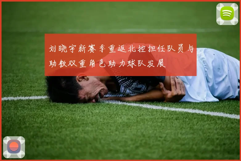 刘晓宇新赛季重返北控担任队员与助教双重角色助力球队发展