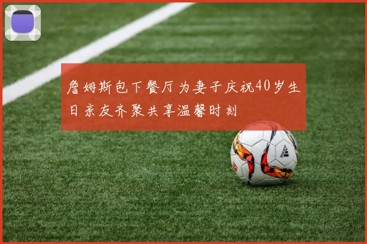 詹姆斯包下餐厅为妻子庆祝40岁生日亲友齐聚共享温馨时刻