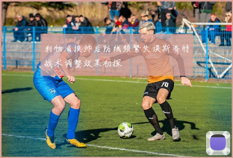利物浦换帅后防线频繁失误斯洛特战术调整效果初探