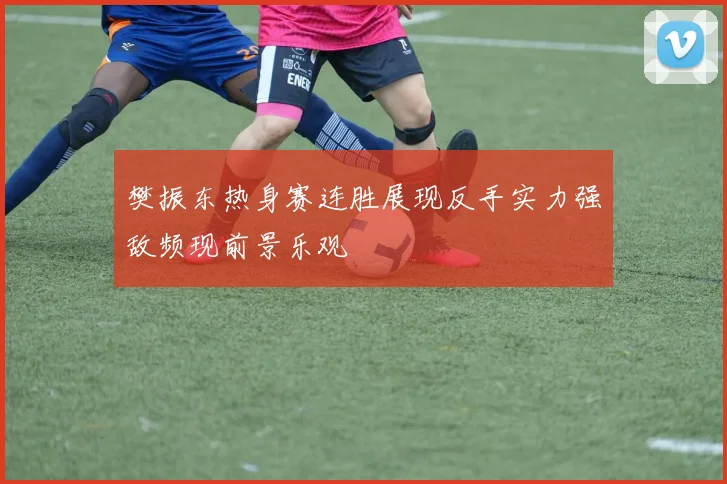 樊振东热身赛连胜展现反手实力强敌频现前景乐观