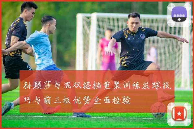 孙颖莎与混双搭档重聚训练发球技巧与前三板优势全面检验