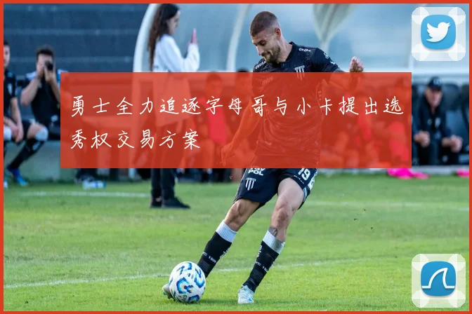 勇士全力追逐字母哥与小卡提出选秀权交易方案
