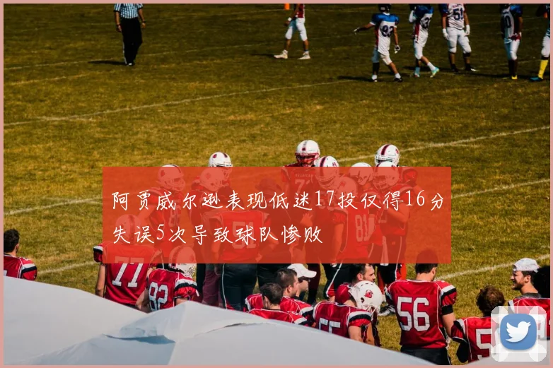 阿贾威尔逊表现低迷17投仅得16分失误5次导致球队惨败
