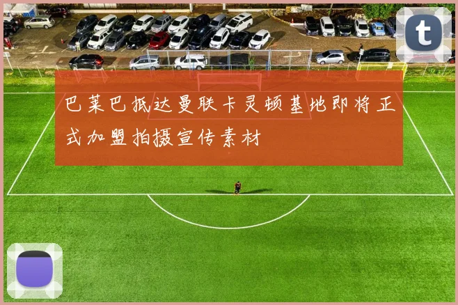 巴莱巴抵达曼联卡灵顿基地即将正式加盟拍摄宣传素材