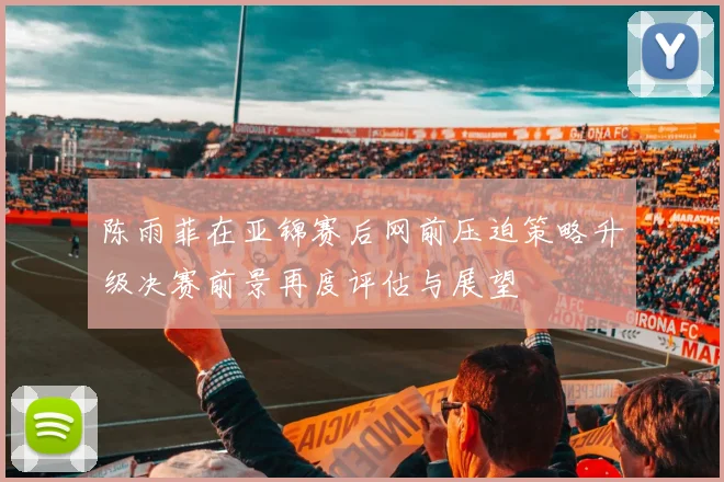 陈雨菲在亚锦赛后网前压迫策略升级决赛前景再度评估与展望
