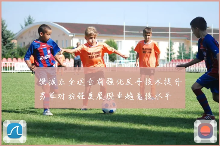 樊振东全运会前强化反手技术提升男单对抗强度展现卓越竞技水平